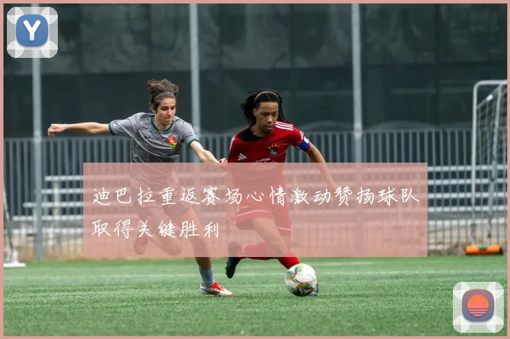 迪巴拉重返赛场心情激动赞扬球队取得关键胜利