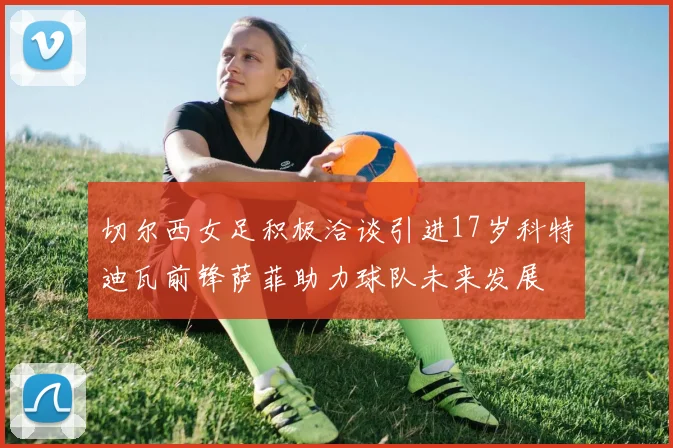 切尔西女足积极洽谈引进17岁科特迪瓦前锋萨菲助力球队未来发展